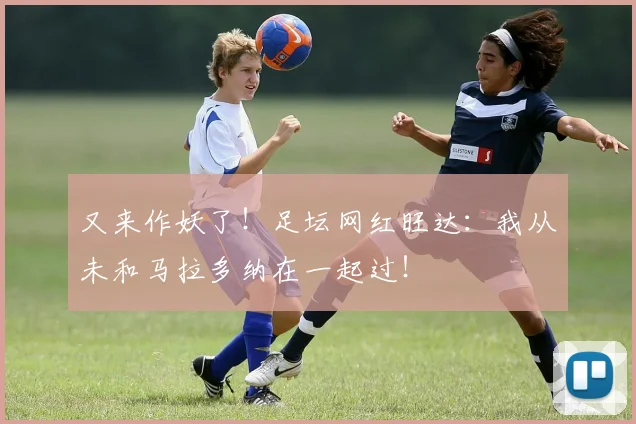 又来作妖了！足坛网红旺达：我从未和马拉多纳在一起过！