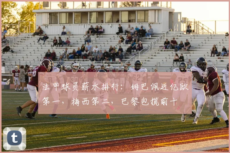 法甲球员薪水排行：姆巴佩近亿欧第一，梅西第二，巴黎包揽前十