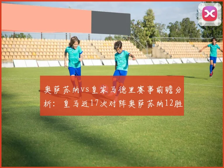 奥萨苏纳vs皇家马德里赛事前瞻分析：皇马近17次对阵奥萨苏纳12胜5平