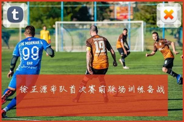 徐正源率队首次赛前踩场训练备战