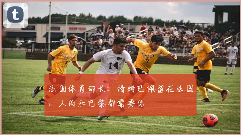 法国体育部长：请姆巴佩留在法国，人民和巴黎都需要你