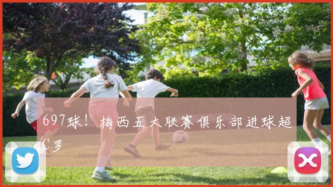 697球！梅西五大联赛俱乐部进球超C罗