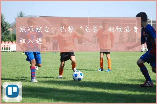 欧冠综合：巴黎“点杀”利物浦晋级八强
