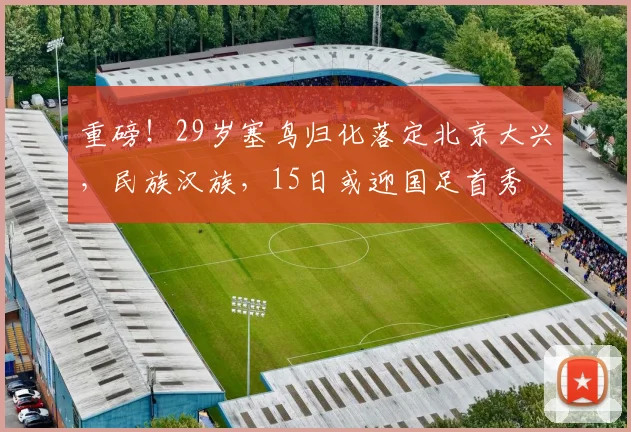 重磅！29岁塞鸟归化落定北京大兴，民族汉族，15日或迎国足首秀