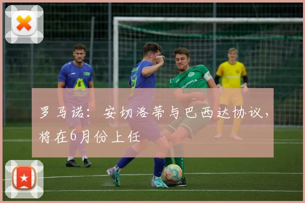 罗马诺：安切洛蒂与巴西达协议，将在6月份上任