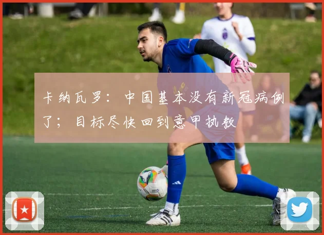 卡纳瓦罗：中国基本没有新冠病例了；目标尽快回到意甲执教
