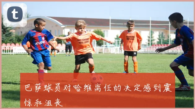 巴萨球员对哈维离任的决定感到震惊和沮丧