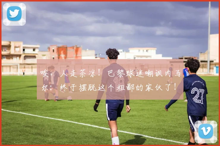 唉，人走茶凉！巴黎球迷嘲讽内马尔：终于摆脱这个粗鄙的家伙了！