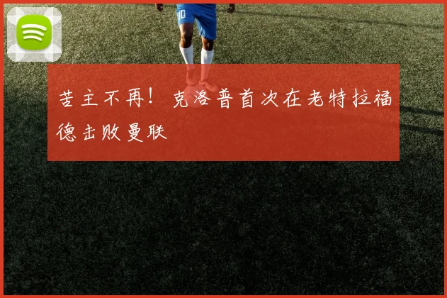 苦主不再！克洛普首次在老特拉福德击败曼联
