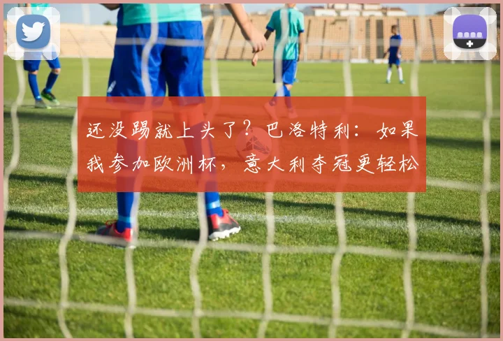 还没踢就上头了？巴洛特利：如果我参加欧洲杯，意大利夺冠更轻松