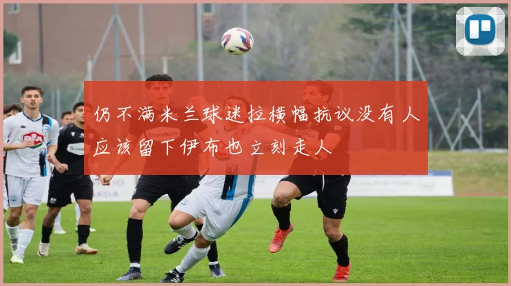 仍不满米兰球迷拉横幅抗议没有人应该留下伊布也立刻走人