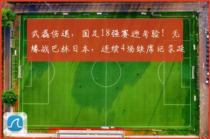 武磊伤退，国足18强赛迎考验！无缘战巴林日本，连续4场缺席记录延续