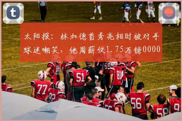 太阳报：林加德首秀亮相时被对手球迷嘲笑，他周薪仅1.75万镑0000644