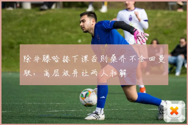 除非滕哈赫下课否则桑乔不会回曼联，高层放弃让两人和解