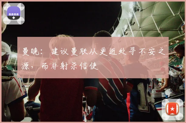 曼晚：建议曼联从更近处寻不安之源，而非射杀信使