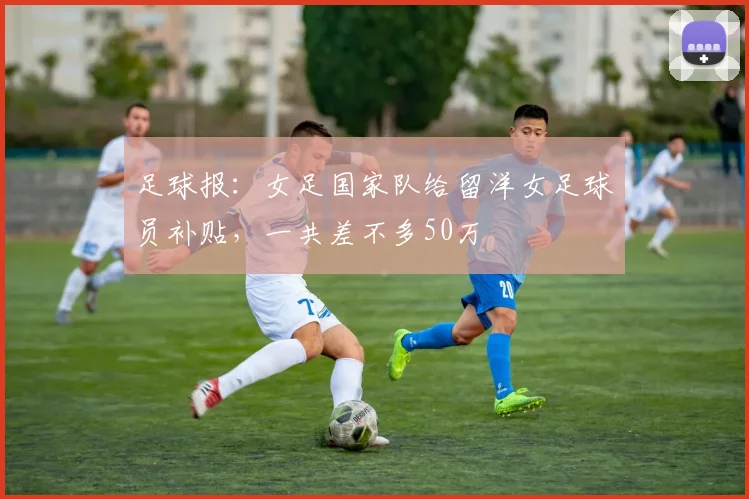 足球报：女足国家队给留洋女足球员补贴，一共差不多50万