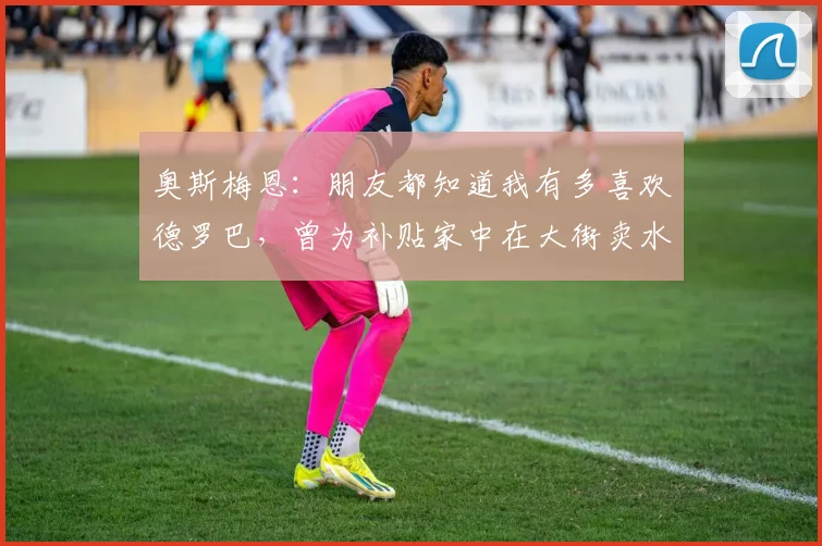 奥斯梅恩：朋友都知道我有多喜欢德罗巴，曾为补贴家中在大街卖水