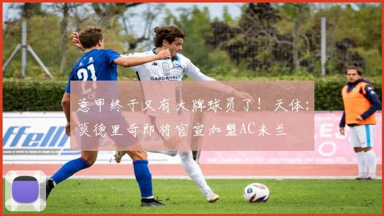 意甲终于又有大牌球员了！天体：莫德里奇即将官宣加盟AC米兰