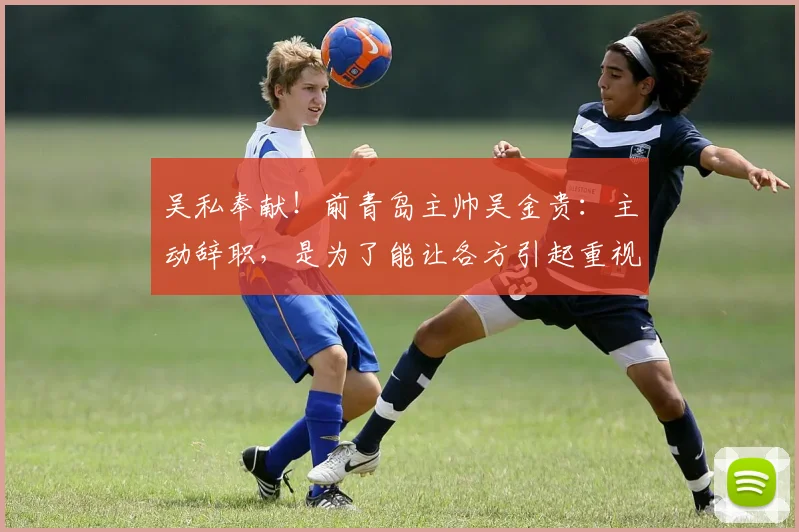 吴私奉献！前青岛主帅吴金贵：主动辞职，是为了能让各方引起重视