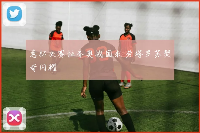 意杯决赛拉齐奥战国米 劳塔罗苏契奇闪耀